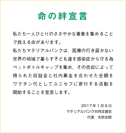 命の絆宣言 私たち一人ひとりのささやかな善意を集めることで救える命があります。
            私たちマテリアルバンクは、医療の行き届かない世界の地域で暮らす子ども達を感染症から守る為ペットボトルキャップを集め、
            その売却によって得られた収益金と社内募金を合わせた全額をワクチン代としてユニセフに寄付する活動を開始することを宣言します。
            ２０１７年１月９日 マテリアルバンク共同支援会 代表　矢吹史郎