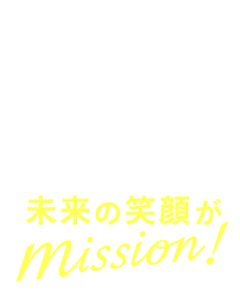 「未来の笑顔がmission！」これは、私たちの新しい合言葉。