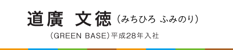 道廣　文徳（みちひろ　ふみのり）（ＧＲＥＥＮ ＢＡＳＥ）平成２８年入社