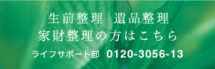 生前整理・遺品整理、家財整理の方はこちら　ライフサポート部 0120-3056-13